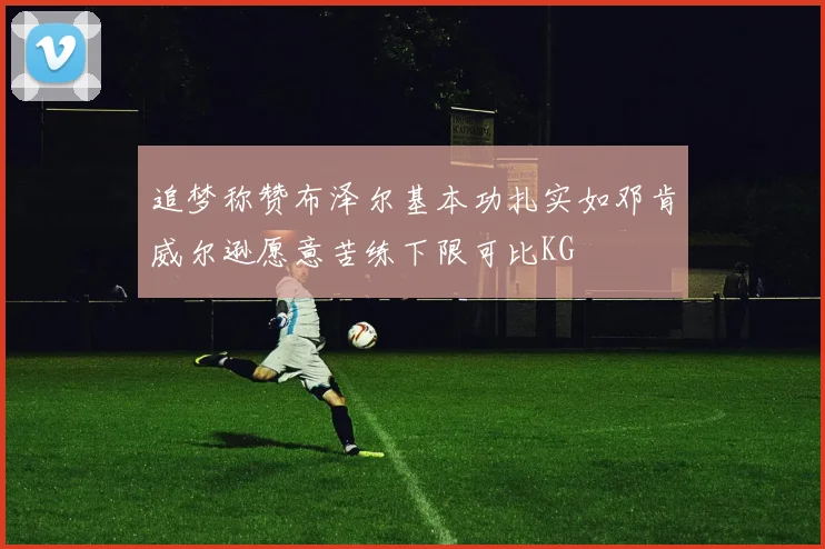 追梦称赞布泽尔基本功扎实如邓肯威尔逊愿意苦练下限可比KG