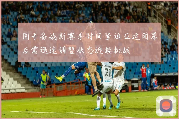 国手备战新赛季时间紧迫亚运闭幕后需迅速调整状态迎接挑战