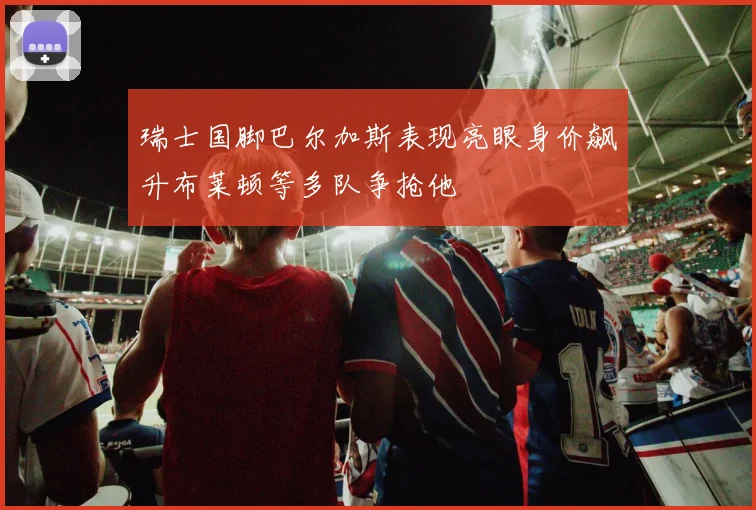瑞士国脚巴尔加斯表现亮眼身价飙升布莱顿等多队争抢他