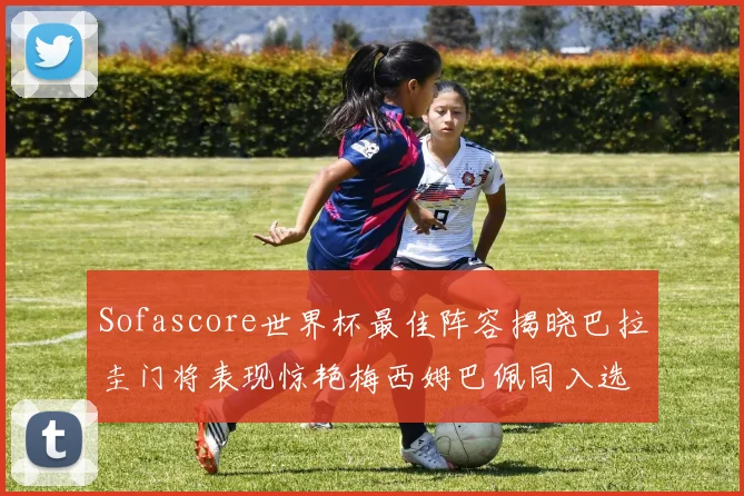 Sofascore世界杯最佳阵容揭晓巴拉圭门将表现惊艳梅西姆巴佩同入选