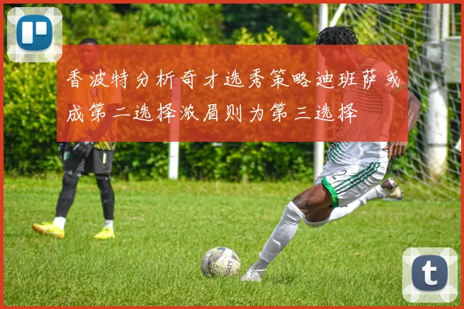 香波特分析奇才选秀策略迪班萨或成第二选择浓眉则为第三选择