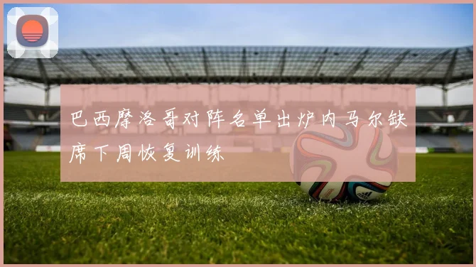 巴西摩洛哥对阵名单出炉内马尔缺席下周恢复训练