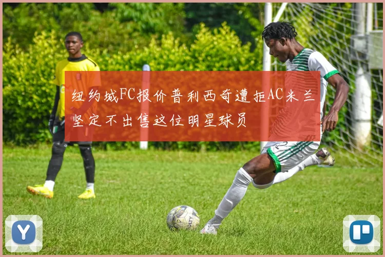 纽约城FC报价普利西奇遭拒AC米兰坚定不出售这位明星球员