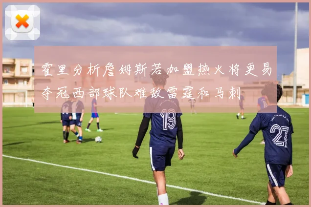 霍里分析詹姆斯若加盟热火将更易夺冠西部球队难敌雷霆和马刺