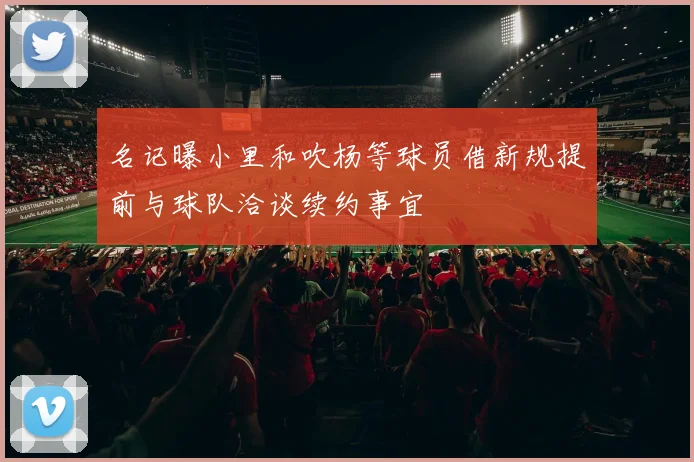 名记曝小里和吹杨等球员借新规提前与球队洽谈续约事宜