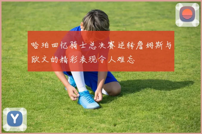 哈珀回忆骑士总决赛逆转詹姆斯与欧文的精彩表现令人难忘