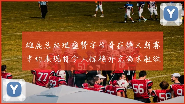 雄鹿总经理盛赞字母哥在热火新赛季的表现将令人惊艳并充满求胜欲