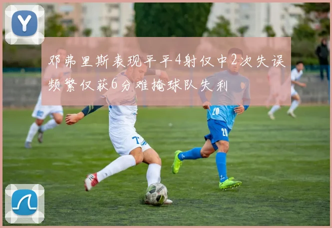 邓弗里斯表现平平4射仅中2次失误频繁仅获6分难掩球队失利
