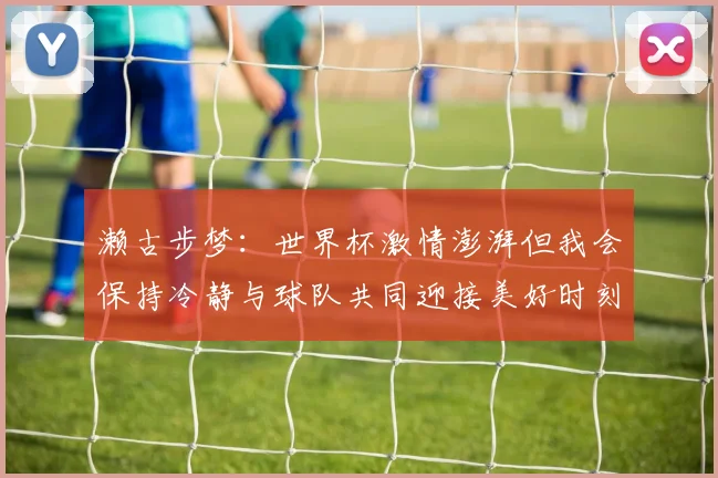 濑古步梦：世界杯激情澎湃但我会保持冷静与球队共同迎接美好时刻