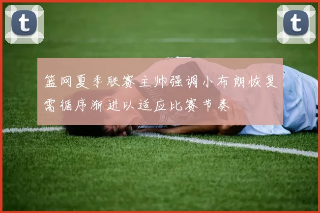 篮网夏季联赛主帅强调小布朗恢复需循序渐进以适应比赛节奏
