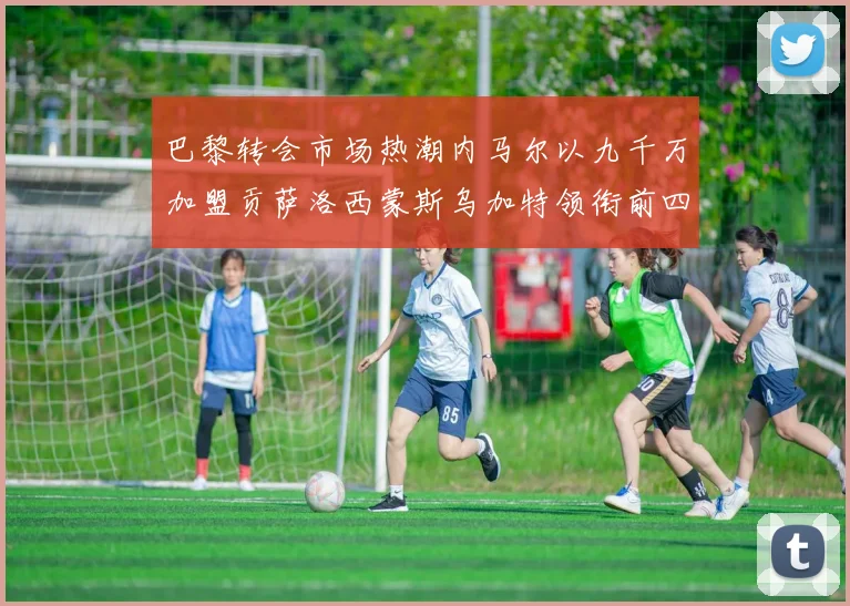 巴黎转会市场热潮内马尔以九千万加盟贡萨洛西蒙斯乌加特领衔前四