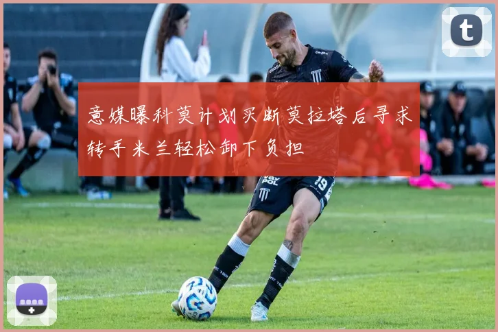 意媒曝科莫计划买断莫拉塔后寻求转手米兰轻松卸下负担