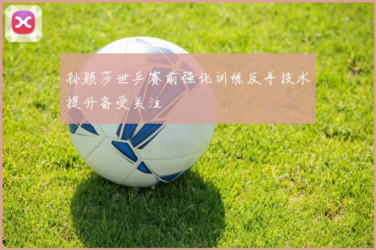 孙颖莎世乒赛前强化训练反手技术提升备受关注